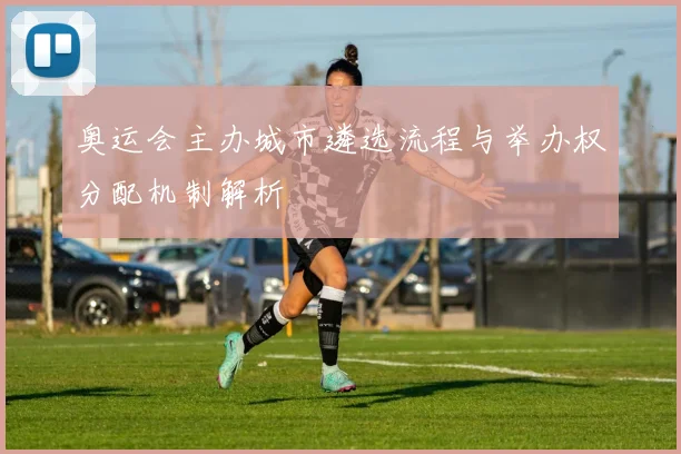 奥运会主办城市遴选流程与举办权分配机制解析