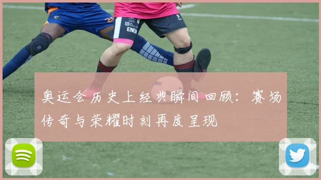 奥运会历史上经典瞬间回顾:赛场传奇与荣耀时刻再度呈现