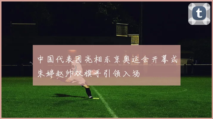 中国代表团亮相东京奥运会开幕式朱婷赵帅双旗手引领入场