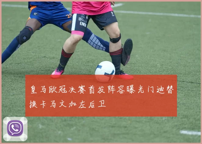 皇马欧冠决赛首发阵容曝光门迪替换卡马文加左后卫