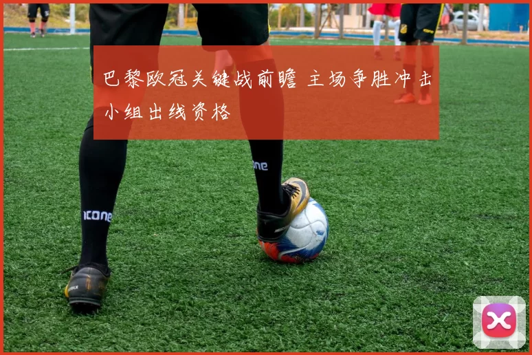 巴黎欧冠关键战前瞻 主场争胜冲击小组出线资格