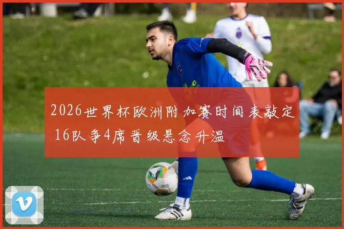 2026世界杯欧洲附加赛时间表敲定 16队争4席晋级悬念升温