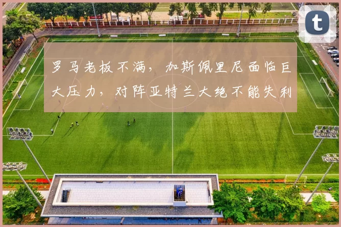罗马老板不满,加斯佩里尼面临巨大压力,对阵亚特兰大绝不能失利_弗里德金_续约_欧冠
