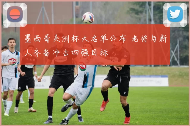 墨西哥美洲杯大名单公布 老将与新人齐备冲击四强目标