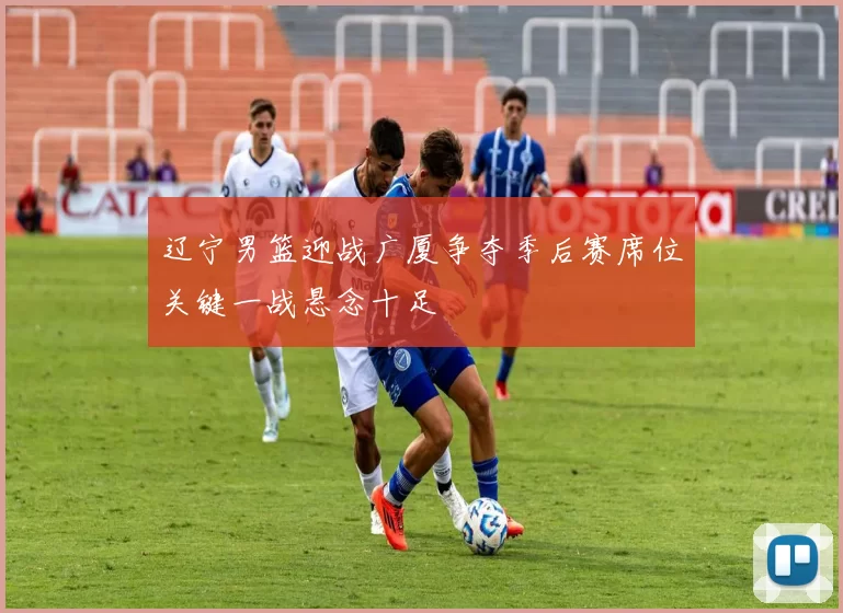 辽宁男篮迎战广厦争夺季后赛席位关键一战悬念十足