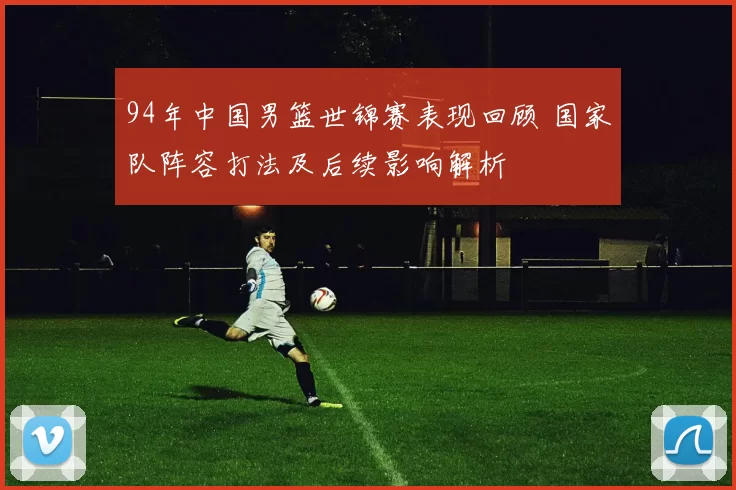 94年中国男篮世锦赛表现回顾 国家队阵容打法及后续影响解析