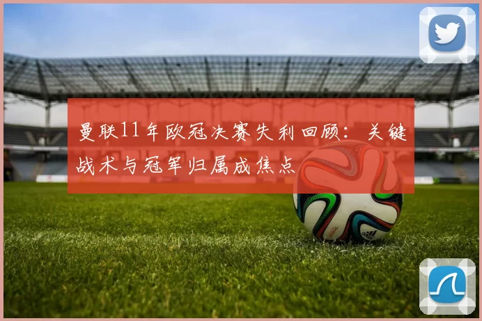 曼联11年欧冠决赛失利回顾:关键战术与冠军归属成焦点