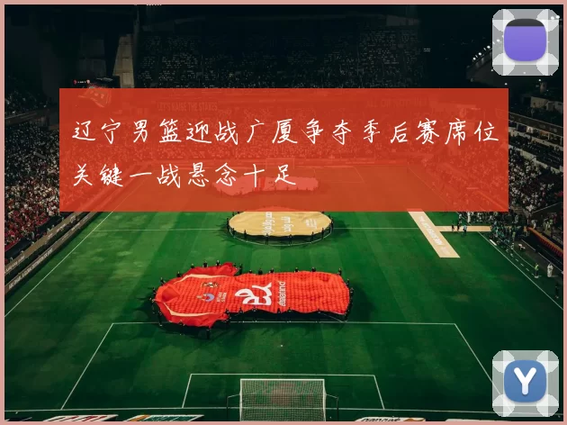 辽宁男篮迎战广厦争夺季后赛席位关键一战悬念十足