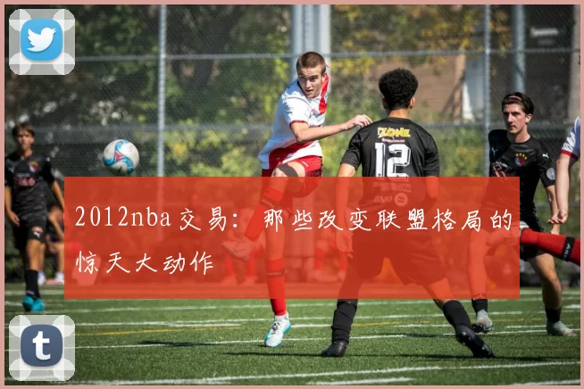 2012nba交易：那些改变联盟格局的惊天大动作